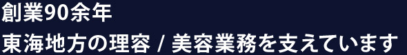 創業90余年 東海地方の理容 / 美容業務を支えています